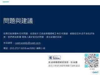 問題與建議
如果您對媒體有任何問題，或是對於【凱絡媒體週報】有任何建議，都歡迎您來函不吝批評指
教。我們將由媒體 專業人員針對您的問題，提出詳盡的回答。
來函請寄： carat.weekly@carat.com
電話：(02) 2717-5238 ext.9282 編輯小組
凱絡媒體週報部落格、粉絲團
與您分享更多國際媒體行銷新資訊
部落格
 