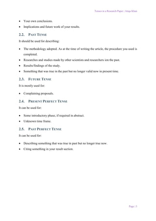 Tenses in a Research Paper | Atiqa Khan
Page | 3
 Your own conclusions.
 Implications and future work of your results.
2.2. PAST TENSE
It should be used for describing:
 The methodology adopted. As at the time of writing the article, the procedure you used is
completed.
 Researches and studies made by other scientists and researchers ion the past.
 Results/findings of the study.
 Something that was true in the past but no longer valid now in present time.
2.3. FUTURE TENSE
It is mostly used for:
 Complaining proposals.
2.4. PRESENT PERFECT TENSE
It can be used for:
 Some introductory phase, if required in abstract.
 Unknown time frame.
2.5. PAST PERFECT TENSE
It can be used for:
 Describing something that was true in past but no longer true now.
 Citing something in your result section.
 