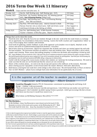 P:2016 Term One Week Eleven Itinerary.docx
2016 Term One Week 11 Itinerary
Week B. 5 days until the end of the term. 
Monday 14/3 Day Six. Staff Briefing (am). Staff Meeting (pm – SLT). Yr9 Camp
Tuesday 18/3 Day Seven. Art Teachers Meeting (am). SLT Meeting (period
two). Year 9 Planning Meeting (camp is on)
Yr9 Camp
Wednesday 19/3 Day Eight. Staff Briefing (am). Year 7 & 8 Planning Meeting
(pm). Year 7&8 vaccinations.
Yr9 Camp
Thursday 20/3 Day Nine. HTU with Deans (am). Interval farewell to Ruth
Parsons from her role as school nurse. Staff end of term social
club Dinner & Drinks at the Stirling at 6:30ish.
Yr9 Camp
Peer Support in
2b (11:30)
Friday 21/3 Day Ten. Staff Briefing (am). Yr7&8 Fluoride Treatment.
Teacher v Students in Ultra-Rip game. Reports emailed home.
Yr9 Rest Day
Things that can be done this week…
 Finish the term well. Keep the focus for our students through to the end. Look at the two week break as a recharge
but an opportunity for consolidation of this terms learning. Look to the S.A.M. vouchers and ‘congratulation letters’ as
a way of encouraging those students with fortitude.
 Good week for gathering student feedback as part of the appraisal cycle (student voice in April). Attached on the
reverse and saved at S:AdministrationAppraisalStudent's voice.docx
 End of term clean-up of classrooms. Wayne has requested that all desks and chairs are stacked against the wall with
the least windows. All classrooms will have an extensive clean and windows done. Wayne will make a call on which
carpets need cleaning. Please ensure that nothing tempting is visible over the break and everything is locked up well.
 FYI – Sport Waikato Census results for 2015. We had 53% of ours students involved in sports (below the region average of 54%).
We had 28 sports offered and we were ranked 26th (out of 41) secondary schools for participation. Goal this year of increasing our
participation rates for staff and students (XPLORE will go a long way to achieve this).
 Careful with the locking of the rooms (some evidence that students are ‘jamming’ the locking mechanism). We need to
make sure that the exits are not blocked and that the sensors are not covered up.
 Return of the crockery please… we seem to be shy of cups and spoons in the staffroom at the moment. Reminder
about clearing up your cups/plates at end of lunch (Sami the cleaner afternoon shift starts afterschool).
 Ruth Parson is having her last week here at the College as the school nurse. We will farewell Ruth on Thurs at interval.
 Year 12 A.R.T. Mentors – please if you could get back some information for me (particularly the /5 score).
It is the supreme art of the teacher to awaken joy in creative
expression and knowledge. Albert Einstein
Food For Thought (linkedto PTC #2. Demonstrate commitment to promoting the well-being of all
ākonga – creating a safe environment).
“There are lesson you take from your own life and experiences. I don’t think my own mother ever said I’d one
anything good. I don’t remember my father saying I’d done a good job. I didn’t get encourage like that at home
and I know now how much it would have meant to me ."
Billy Graham (p.98) Making Champion Men (2012) Book available
On The Horizon…
In the holidays…Anzac Day Memorials in town (dawn) and at the beach (9:30).
Reminder no server in first week and no power on the Wednesday the 20th. Next
first week back for term two. Anzac Day Assembly (Tuesday) for Yr7-10’s
I’d like to taketheopportunityto express how humbled I’ve been to havethe opportunity to representthe
staff/schoolon behalf of Alistair this term. WaihiCollegeis a greatschool, with terrificstudents and a tangible
positive‘vibe’. TheseI believeareverymuchreflectiveoftheteamofteachers here at the College. It has
been a long term on the calendarbut for methe timehas flownby, and I really feel that I’venotbeenableto
speak with youall as long/often as I would havelikedto have. For those ofyou I’venot hada chanceto thank
for your efforts aboveand beyond my sincerest apologies (youarethe grease the turns the wheels here). I
feel that I’ve learnt a greatdealthis term and havea profound appreciation oftheway Alistairmakes the job
look easy. Specialthanks toHeather, Brendan andRose for their helpand to Leon for doing suchanexcellent job as Learning Leaderthis term.
 