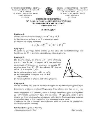 ΕΛΛΗΝΙΚΗ ΜΑΘΗΜΑΤΙΚΗ ΕΤΑΙΡΕΙΑ
Πανεπιστημίου (Ελευθερίου Βενιζέλου) 34
106 79 ΑΘΗΝΑ
Τηλ. 3616532 - 3617784 - Fax: 3641025
e-mail : info@hms.gr
www.hms.gr
GREEK MATHEMATICAL SOCIETY
34, Panepistimiou (Εleftheriou Venizelou) Street
GR. 106 79 - Athens - HELLAS
Tel. 3616532 - 3617784 - Fax: 3641025
e-mail : info@hms.gr
www.hms.gr
ΕΠΙΤΡΟΠΗ ΔΙΑΓΩΝΙΣΜΩΝ
76ος
ΠΑΝΕΛΛΗΝΙΟΣ ΜΑΘΗΤΙΚΟΣ ΔΙΑΓΩΝΙΣΜΟΣ
ΣΤΑ ΜΑΘΗΜΑΤΙΚΑ “Ο ΕΥΚΛΕΙΔΗΣ”
16 Ιανουαρίου 2016
Β΄ ΓΥΜΝΑΣΙΟΥ
Πρόβλημα 1.
Δίνονται οι δεκαδικοί περιοδικοί αριθμοί 0, 2 και 0, 3.α β= = .
(α) Να γράψετε τους αριθμούς α και β σε κλασματική μορφή.
(β) Να βρείτε την τιμή της παράστασης
( ) ( )
20162015 2 2
3 5 18A α β α β= − + +
Πρόβλημα 2.
Να βρείτε το μικρότερο θετικό ακέραιο με τον οποίο είτε πολλαπλασιάσουμε είτε
διαιρέσουμε το 2016, προκύπτει ως αποτέλεσμα τέλειο τετράγωνο.
Πρόβλημα 3
Στο διπλανό σχήμα, το τρίγωνο ΑΒΓ είναι ισοσκελές
( )ΑΒ= ΑΓ και 0ˆ 30Α = . Το τρίγωνο ΒΓΔ είναι ισόπλευρο
και το σημείο Ε βρίσκεται στη προέκταση της πλευράς ΒΓ
και είναι τέτοιο ώστε ΒΓ = ΓΕ. Αν η πλευρά ΑΓ τέμνεται
από τη ΔΕ στο σημείο Ζ , τότε:
(α) Να υπολογιστούν οι γωνίες ˆΑΒΔ και ˆΑΓΔ .
(β) Να αποδειχθεί ότι τα τρίγωνα ΑΔB και ΑΔΓ
είναι ισοσκελή.
(γ) Να αποδειχθεί ότι το τρίγωνο ΒΔΕ είναι ορθογώνιο.
Πρόβλημα 4
Για την εκτέλεση ενός μεγάλου ερευνητικού έργου στο προαπαιτούμενο χρονικό όριο,
ξεκίνησαν να εργάζονται συνολικά 500ερευνητές. Όταν τελείωσε στην ώρα του το
4
1
του
έργου, αποχώρησαν 100 ερευνητές, οπότε το δεύτερο τέταρτο του έργου ολοκληρώθηκε
με καθυστέρηση. Αποχώρησαν όμως τότε και άλλοι 100 ερευνητές, οπότε το τρίτο
τέταρτο του έργου ολοκληρώθηκε με επιπλέον καθυστέρηση. Πόσοι ερευνητές πρέπει να
προσληφθούν, ώστε το έργο να τελειώσει στον προγραμματισμένο χρόνο.
(Υποθέτουμε ότι όλοι οι ερευνητές που εργάστηκαν, αλλά και αυτοί που θα προσληφθούν,
δουλεύουν με την ίδια απόδοση)
Κάθε θέμα βαθμολογείται με 5 μονάδες
Διάρκεια διαγωνισμού: 3 ώρες Καλή επιτυχία.
 