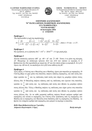 ΕΛΛΗΝΙΚΗ ΜΑΘΗΜΑΤΙΚΗ ΕΤΑΙΡΕΙΑ
Πανεπιστημίου (Ελευθερίου Βενιζέλου) 34
106 79 ΑΘΗΝΑ
Τηλ. 3616532 - 3617784 - Fax: 3641025
e-mail : info@hms.gr
www.hms.gr
GREEK MATHEMATICAL SOCIETY
34, Panepistimiou (Εleftheriou Venizelou) Street
GR. 106 79 - Athens - HELLAS
Tel. 3616532 - 3617784 - Fax: 3641025
e-mail : info@hms.gr
www.hms.gr
ΕΠΙΤΡΟΠΗ ΔΙΑΓΩΝΙΣΜΩΝ
76ος
ΠΑΝΕΛΛΗΝΙΟΣ ΜΑΘΗΤΙΚΟΣ ΔΙΑΓΩΝΙΣΜΟΣ
ΣΤΑ ΜΑΘΗΜΑΤΙΚΑ
“Ο ΕΥΚΛΕΙΔΗΣ”
16 Ιανουαρίου 2016
Α΄ ΛΥΚΕΙΟΥ
Πρόβλημα 1
.Να υπολογισθεί η τιμή της παράστασης
Α=
3 34 23 3
33 32 23
25 2 8 21
8 32 4 9
x x x x
x xx x x
⎛ ⎞+ + ⋅ −
− ⋅ +⎜ ⎟⎜ ⎟+ +− ⋅ + −⎝ ⎠
, όπου 0x > και 27x ≠ .
Πρόβλημα 2
Να εξετάσετε, αν η εξίσωση 020161664 2016102
=−+ xx έχει ρητή ρίζα.
Πρόβλημα 3
Δίνεται ισοσκελές τρίγωνο ΑΒΓ με ΑΒ = ΑΓ και ˆ 40A = o
. Έστω Δ το μέσο της πλευράς
ΑΓ. Θεωρούμε τα ισόπλευρα τρίγωνα ΑΕΔ και ΔΓΖ των οποίων οι κορυφές Ε, Ζ
βρίσκονται στο ίδιο ημιεπίπεδο με ακμή την ΑΓ και στο οποίο ανήκει η κορυφή Β. Αν η ΕΔ
τέμνει την ΑΒ στο Κ, να αποδείξετε ότι η ΚΖ είναι κάθετη στη ΒΓ.
Πρόβλημα 4
Τρεις φίλοι, ο Γιάννης και ο Βαγγέλης και ο Βασίλης, έχουν μία σακούλα με καραμέλες. Ο
Γιάννης βάζει το χέρι μέσα στη σακούλα, παίρνει κάποιες καραμέλες, και από αυτές που
πήρε κρατάει τα
4
3
και τις υπόλοιπες (από αυτές που πήρε) τις μοιράζει εξίσου στους
άλλους δύο. Ο Βαγγέλης παίρνει κάποιες από τις υπόλοιπες που έμειναν στη σακούλα,
κρατάει το
4
1
από αυτές και τις υπόλοιπες από αυτές που έβγαλε τις μοιράζει εξίσου
στους άλλους δύο. Τέλος ο Βασίλης παίρνει τις υπόλοιπες που είχαν μείνει στη σακούλα
κρατάει το
6
1
από αυτές και τις υπόλοιπες από αυτές που έβγαλε τις μοιράζει εξίσου
στους άλλους δύο. Αν σε κάθε μοιρασιά καθένας παίρνει θετικό ακέραιο αριθμό από
καραμέλες και τελικά οι καραμέλες του Γιάννη είναι τριπλάσιες από τις καραμέλες του
Βασίλη και oι καραμέλες του Βαγγέλη είναι διπλάσιες από τις καραμέλες του Βασίλη, να
βρείτε τον ελάχιστο αριθμό από καραμέλες που μπορεί να περιέχει η σακούλα.
Κάθε θέμα βαθμολογείται με 5 μονάδες
Διάρκεια διαγωνισμού: 3 ώρες Καλή επιτυχία
 