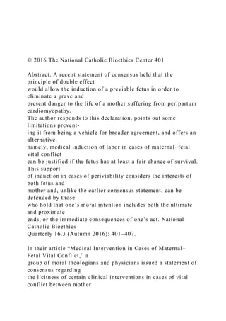 © 2016 The National Catholic Bioethics Center 401
Abstract. A recent statement of consensus held that the
principle of double effect
would allow the induction of a previable fetus in order to
eliminate a grave and
present danger to the life of a mother suffering from peripartum
cardiomyopathy.
The author responds to this declaration, points out some
limitations prevent-
ing it from being a vehicle for broader agreement, and offers an
alternative,
namely, medical induction of labor in cases of maternal–fetal
vital conflict
can be justified if the fetus has at least a fair chance of survival.
This support
of induction in cases of periviability considers the interests of
both fetus and
mother and, unlike the earlier consensus statement, can be
defended by those
who hold that one’s moral intention includes both the ultimate
and proximate
ends, or the immediate consequences of one’s act. National
Catholic Bioethics
Quarterly 16.3 (Autumn 2016): 401–407.
In their article “Medical Intervention in Cases of Maternal–
Fetal Vital Conflict,” a
group of moral theologians and physicians issued a statement of
consensus regarding
the licitness of certain clinical interventions in cases of vital
conflict between mother
 