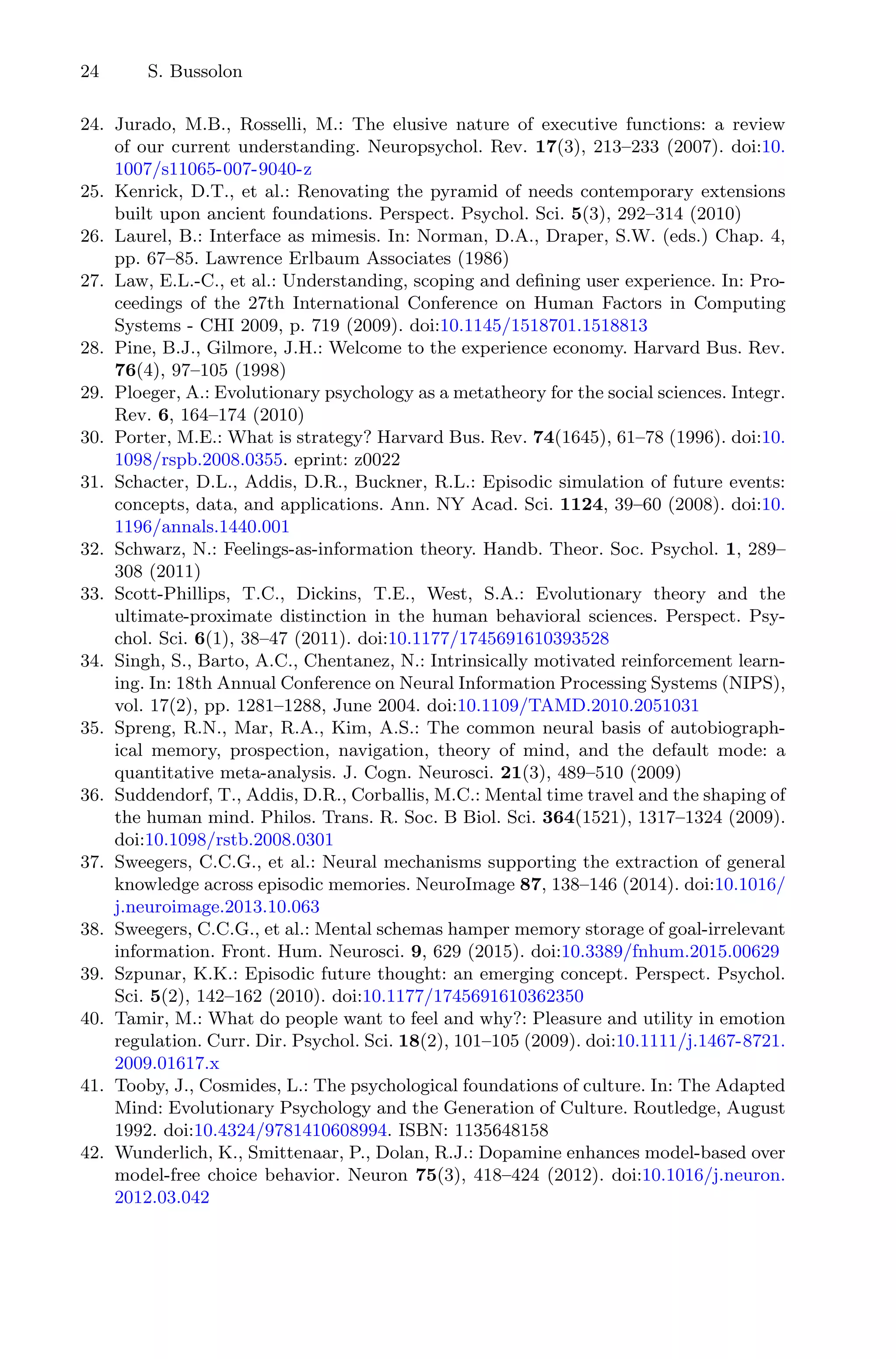 24 S. Bussolon
24. Jurado, M.B., Rosselli, M.: The elusive nature of executive functions: a review
of our current understanding. Neuropsychol. Rev. 17(3), 213–233 (2007). doi:10.
1007/s11065-007-9040-z
25. Kenrick, D.T., et al.: Renovating the pyramid of needs contemporary extensions
built upon ancient foundations. Perspect. Psychol. Sci. 5(3), 292–314 (2010)
26. Laurel, B.: Interface as mimesis. In: Norman, D.A., Draper, S.W. (eds.) Chap. 4,
pp. 67–85. Lawrence Erlbaum Associates (1986)
27. Law, E.L.-C., et al.: Understanding, scoping and deﬁning user experience. In: Pro-
ceedings of the 27th International Conference on Human Factors in Computing
Systems - CHI 2009, p. 719 (2009). doi:10.1145/1518701.1518813
28. Pine, B.J., Gilmore, J.H.: Welcome to the experience economy. Harvard Bus. Rev.
76(4), 97–105 (1998)
29. Ploeger, A.: Evolutionary psychology as a metatheory for the social sciences. Integr.
Rev. 6, 164–174 (2010)
30. Porter, M.E.: What is strategy? Harvard Bus. Rev. 74(1645), 61–78 (1996). doi:10.
1098/rspb.2008.0355. eprint: z0022
31. Schacter, D.L., Addis, D.R., Buckner, R.L.: Episodic simulation of future events:
concepts, data, and applications. Ann. NY Acad. Sci. 1124, 39–60 (2008). doi:10.
1196/annals.1440.001
32. Schwarz, N.: Feelings-as-information theory. Handb. Theor. Soc. Psychol. 1, 289–
308 (2011)
33. Scott-Phillips, T.C., Dickins, T.E., West, S.A.: Evolutionary theory and the
ultimate-proximate distinction in the human behavioral sciences. Perspect. Psy-
chol. Sci. 6(1), 38–47 (2011). doi:10.1177/1745691610393528
34. Singh, S., Barto, A.C., Chentanez, N.: Intrinsically motivated reinforcement learn-
ing. In: 18th Annual Conference on Neural Information Processing Systems (NIPS),
vol. 17(2), pp. 1281–1288, June 2004. doi:10.1109/TAMD.2010.2051031
35. Spreng, R.N., Mar, R.A., Kim, A.S.: The common neural basis of autobiograph-
ical memory, prospection, navigation, theory of mind, and the default mode: a
quantitative meta-analysis. J. Cogn. Neurosci. 21(3), 489–510 (2009)
36. Suddendorf, T., Addis, D.R., Corballis, M.C.: Mental time travel and the shaping of
the human mind. Philos. Trans. R. Soc. B Biol. Sci. 364(1521), 1317–1324 (2009).
doi:10.1098/rstb.2008.0301
37. Sweegers, C.C.G., et al.: Neural mechanisms supporting the extraction of general
knowledge across episodic memories. NeuroImage 87, 138–146 (2014). doi:10.1016/
j.neuroimage.2013.10.063
38. Sweegers, C.C.G., et al.: Mental schemas hamper memory storage of goal-irrelevant
information. Front. Hum. Neurosci. 9, 629 (2015). doi:10.3389/fnhum.2015.00629
39. Szpunar, K.K.: Episodic future thought: an emerging concept. Perspect. Psychol.
Sci. 5(2), 142–162 (2010). doi:10.1177/1745691610362350
40. Tamir, M.: What do people want to feel and why?: Pleasure and utility in emotion
regulation. Curr. Dir. Psychol. Sci. 18(2), 101–105 (2009). doi:10.1111/j.1467-8721.
2009.01617.x
41. Tooby, J., Cosmides, L.: The psychological foundations of culture. In: The Adapted
Mind: Evolutionary Psychology and the Generation of Culture. Routledge, August
1992. doi:10.4324/9781410608994. ISBN: 1135648158
42. Wunderlich, K., Smittenaar, P., Dolan, R.J.: Dopamine enhances model-based over
model-free choice behavior. Neuron 75(3), 418–424 (2012). doi:10.1016/j.neuron.
2012.03.042
 