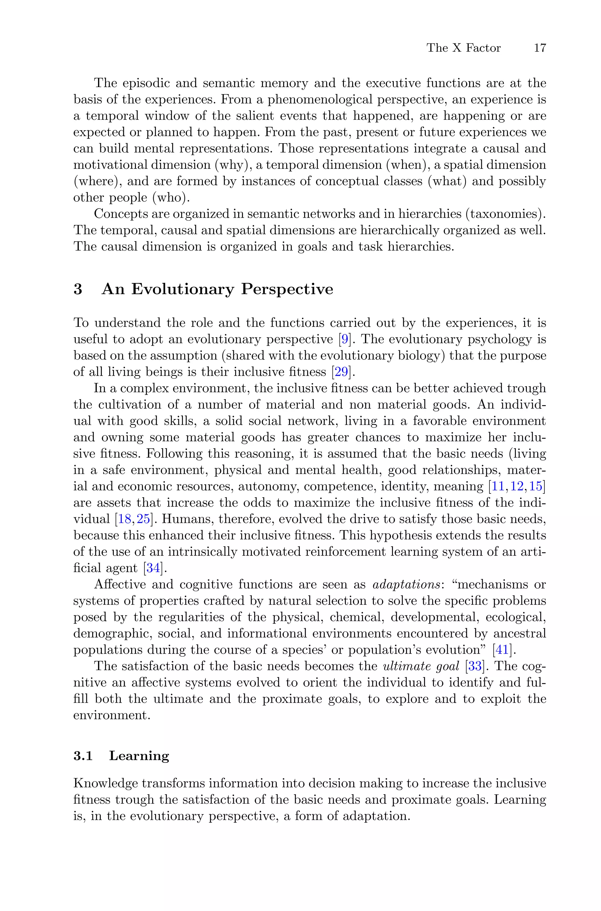 The X Factor 17
The episodic and semantic memory and the executive functions are at the
basis of the experiences. From a phenomenological perspective, an experience is
a temporal window of the salient events that happened, are happening or are
expected or planned to happen. From the past, present or future experiences we
can build mental representations. Those representations integrate a causal and
motivational dimension (why), a temporal dimension (when), a spatial dimension
(where), and are formed by instances of conceptual classes (what) and possibly
other people (who).
Concepts are organized in semantic networks and in hierarchies (taxonomies).
The temporal, causal and spatial dimensions are hierarchically organized as well.
The causal dimension is organized in goals and task hierarchies.
3 An Evolutionary Perspective
To understand the role and the functions carried out by the experiences, it is
useful to adopt an evolutionary perspective [9]. The evolutionary psychology is
based on the assumption (shared with the evolutionary biology) that the purpose
of all living beings is their inclusive ﬁtness [29].
In a complex environment, the inclusive ﬁtness can be better achieved trough
the cultivation of a number of material and non material goods. An individ-
ual with good skills, a solid social network, living in a favorable environment
and owning some material goods has greater chances to maximize her inclu-
sive ﬁtness. Following this reasoning, it is assumed that the basic needs (living
in a safe environment, physical and mental health, good relationships, mater-
ial and economic resources, autonomy, competence, identity, meaning [11,12,15]
are assets that increase the odds to maximize the inclusive ﬁtness of the indi-
vidual [18,25]. Humans, therefore, evolved the drive to satisfy those basic needs,
because this enhanced their inclusive ﬁtness. This hypothesis extends the results
of the use of an intrinsically motivated reinforcement learning system of an arti-
ﬁcial agent [34].
Aﬀective and cognitive functions are seen as adaptations: “mechanisms or
systems of properties crafted by natural selection to solve the speciﬁc problems
posed by the regularities of the physical, chemical, developmental, ecological,
demographic, social, and informational environments encountered by ancestral
populations during the course of a species’ or population’s evolution” [41].
The satisfaction of the basic needs becomes the ultimate goal [33]. The cog-
nitive an aﬀective systems evolved to orient the individual to identify and ful-
ﬁll both the ultimate and the proximate goals, to explore and to exploit the
environment.
3.1 Learning
Knowledge transforms information into decision making to increase the inclusive
ﬁtness trough the satisfaction of the basic needs and proximate goals. Learning
is, in the evolutionary perspective, a form of adaptation.
 