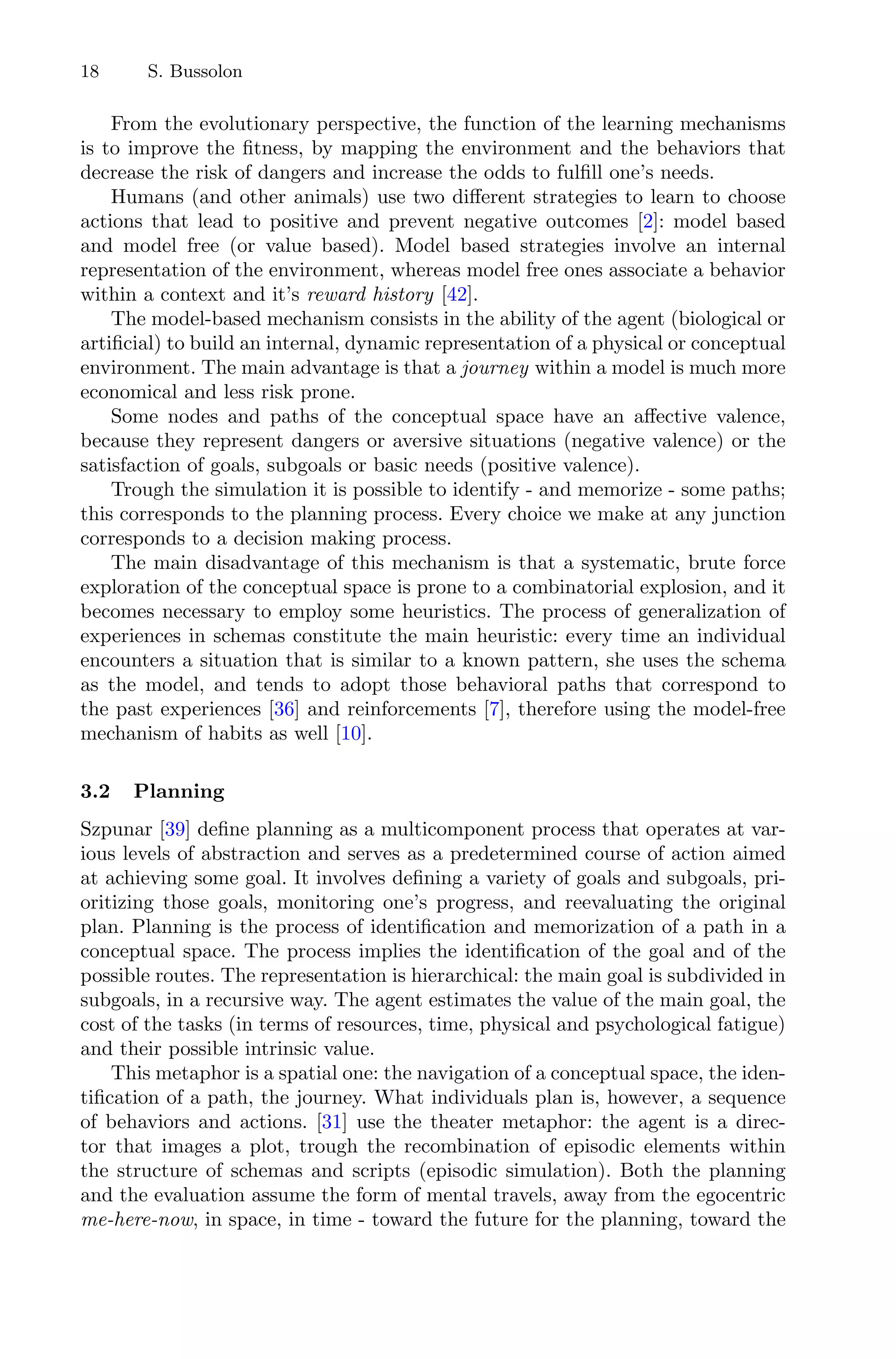 18 S. Bussolon
From the evolutionary perspective, the function of the learning mechanisms
is to improve the ﬁtness, by mapping the environment and the behaviors that
decrease the risk of dangers and increase the odds to fulﬁll one’s needs.
Humans (and other animals) use two diﬀerent strategies to learn to choose
actions that lead to positive and prevent negative outcomes [2]: model based
and model free (or value based). Model based strategies involve an internal
representation of the environment, whereas model free ones associate a behavior
within a context and it’s reward history [42].
The model-based mechanism consists in the ability of the agent (biological or
artiﬁcial) to build an internal, dynamic representation of a physical or conceptual
environment. The main advantage is that a journey within a model is much more
economical and less risk prone.
Some nodes and paths of the conceptual space have an aﬀective valence,
because they represent dangers or aversive situations (negative valence) or the
satisfaction of goals, subgoals or basic needs (positive valence).
Trough the simulation it is possible to identify - and memorize - some paths;
this corresponds to the planning process. Every choice we make at any junction
corresponds to a decision making process.
The main disadvantage of this mechanism is that a systematic, brute force
exploration of the conceptual space is prone to a combinatorial explosion, and it
becomes necessary to employ some heuristics. The process of generalization of
experiences in schemas constitute the main heuristic: every time an individual
encounters a situation that is similar to a known pattern, she uses the schema
as the model, and tends to adopt those behavioral paths that correspond to
the past experiences [36] and reinforcements [7], therefore using the model-free
mechanism of habits as well [10].
3.2 Planning
Szpunar [39] deﬁne planning as a multicomponent process that operates at var-
ious levels of abstraction and serves as a predetermined course of action aimed
at achieving some goal. It involves deﬁning a variety of goals and subgoals, pri-
oritizing those goals, monitoring one’s progress, and reevaluating the original
plan. Planning is the process of identiﬁcation and memorization of a path in a
conceptual space. The process implies the identiﬁcation of the goal and of the
possible routes. The representation is hierarchical: the main goal is subdivided in
subgoals, in a recursive way. The agent estimates the value of the main goal, the
cost of the tasks (in terms of resources, time, physical and psychological fatigue)
and their possible intrinsic value.
This metaphor is a spatial one: the navigation of a conceptual space, the iden-
tiﬁcation of a path, the journey. What individuals plan is, however, a sequence
of behaviors and actions. [31] use the theater metaphor: the agent is a direc-
tor that images a plot, trough the recombination of episodic elements within
the structure of schemas and scripts (episodic simulation). Both the planning
and the evaluation assume the form of mental travels, away from the egocentric
me-here-now, in space, in time - toward the future for the planning, toward the
 