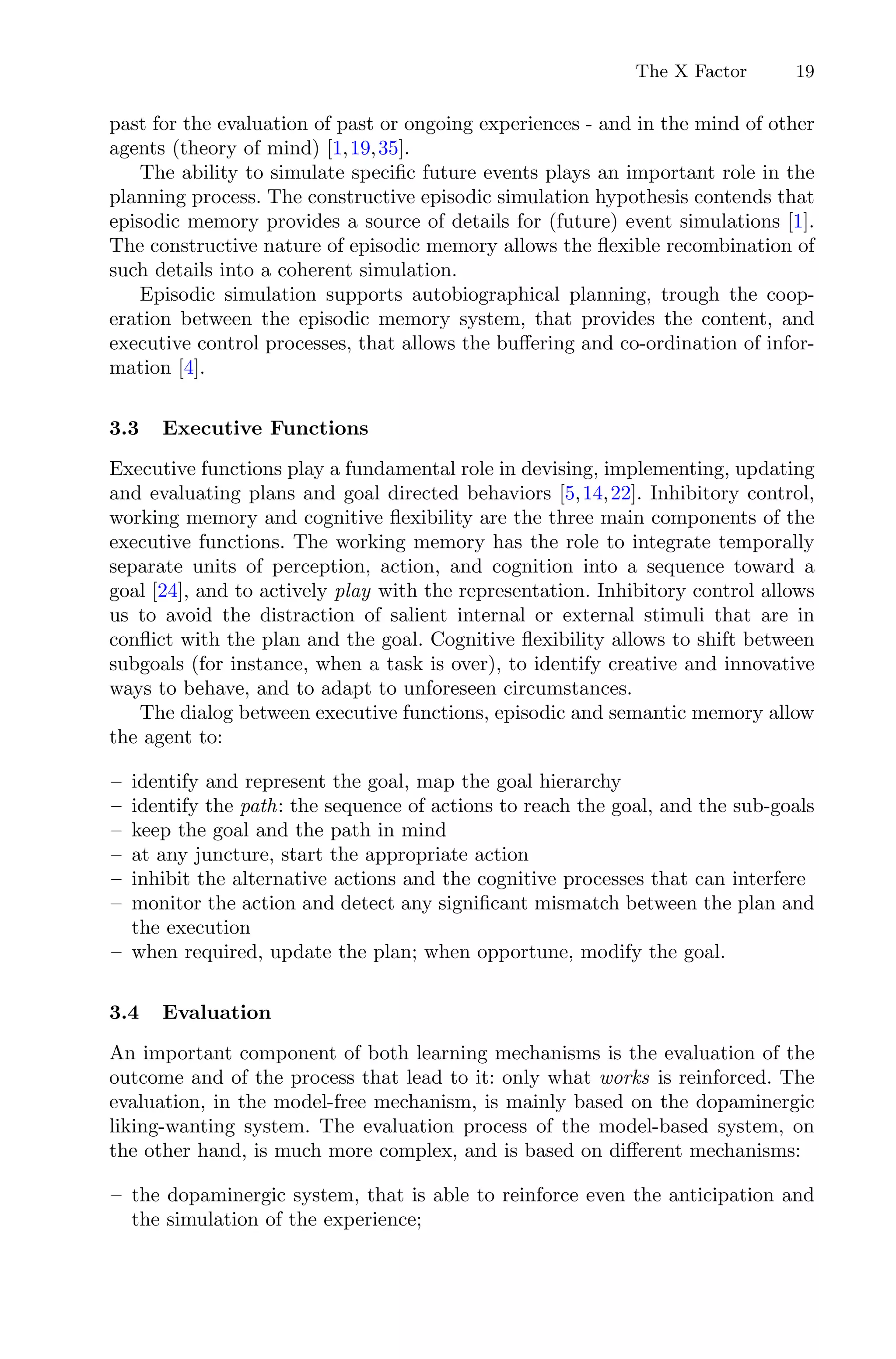 The X Factor 19
past for the evaluation of past or ongoing experiences - and in the mind of other
agents (theory of mind) [1,19,35].
The ability to simulate speciﬁc future events plays an important role in the
planning process. The constructive episodic simulation hypothesis contends that
episodic memory provides a source of details for (future) event simulations [1].
The constructive nature of episodic memory allows the ﬂexible recombination of
such details into a coherent simulation.
Episodic simulation supports autobiographical planning, trough the coop-
eration between the episodic memory system, that provides the content, and
executive control processes, that allows the buﬀering and co-ordination of infor-
mation [4].
3.3 Executive Functions
Executive functions play a fundamental role in devising, implementing, updating
and evaluating plans and goal directed behaviors [5,14,22]. Inhibitory control,
working memory and cognitive ﬂexibility are the three main components of the
executive functions. The working memory has the role to integrate temporally
separate units of perception, action, and cognition into a sequence toward a
goal [24], and to actively play with the representation. Inhibitory control allows
us to avoid the distraction of salient internal or external stimuli that are in
conﬂict with the plan and the goal. Cognitive ﬂexibility allows to shift between
subgoals (for instance, when a task is over), to identify creative and innovative
ways to behave, and to adapt to unforeseen circumstances.
The dialog between executive functions, episodic and semantic memory allow
the agent to:
– identify and represent the goal, map the goal hierarchy
– identify the path: the sequence of actions to reach the goal, and the sub-goals
– keep the goal and the path in mind
– at any juncture, start the appropriate action
– inhibit the alternative actions and the cognitive processes that can interfere
– monitor the action and detect any signiﬁcant mismatch between the plan and
the execution
– when required, update the plan; when opportune, modify the goal.
3.4 Evaluation
An important component of both learning mechanisms is the evaluation of the
outcome and of the process that lead to it: only what works is reinforced. The
evaluation, in the model-free mechanism, is mainly based on the dopaminergic
liking-wanting system. The evaluation process of the model-based system, on
the other hand, is much more complex, and is based on diﬀerent mechanisms:
– the dopaminergic system, that is able to reinforce even the anticipation and
the simulation of the experience;
 