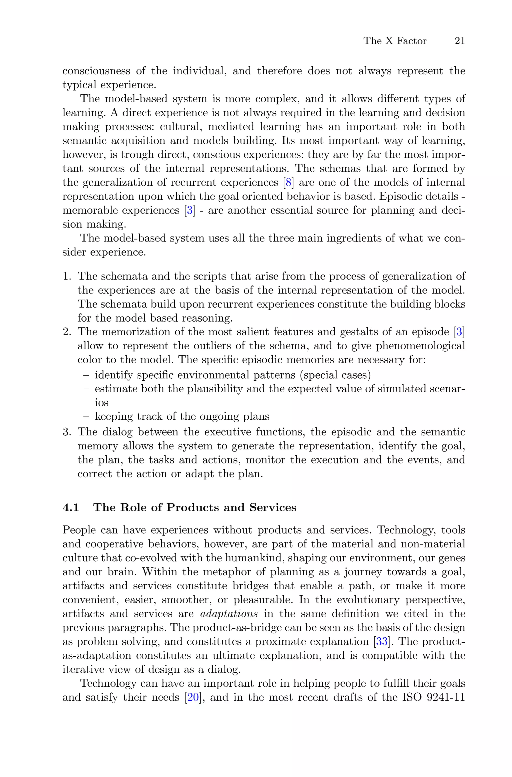The X Factor 21
consciousness of the individual, and therefore does not always represent the
typical experience.
The model-based system is more complex, and it allows diﬀerent types of
learning. A direct experience is not always required in the learning and decision
making processes: cultural, mediated learning has an important role in both
semantic acquisition and models building. Its most important way of learning,
however, is trough direct, conscious experiences: they are by far the most impor-
tant sources of the internal representations. The schemas that are formed by
the generalization of recurrent experiences [8] are one of the models of internal
representation upon which the goal oriented behavior is based. Episodic details -
memorable experiences [3] - are another essential source for planning and deci-
sion making.
The model-based system uses all the three main ingredients of what we con-
sider experience.
1. The schemata and the scripts that arise from the process of generalization of
the experiences are at the basis of the internal representation of the model.
The schemata build upon recurrent experiences constitute the building blocks
for the model based reasoning.
2. The memorization of the most salient features and gestalts of an episode [3]
allow to represent the outliers of the schema, and to give phenomenological
color to the model. The speciﬁc episodic memories are necessary for:
– identify speciﬁc environmental patterns (special cases)
– estimate both the plausibility and the expected value of simulated scenar-
ios
– keeping track of the ongoing plans
3. The dialog between the executive functions, the episodic and the semantic
memory allows the system to generate the representation, identify the goal,
the plan, the tasks and actions, monitor the execution and the events, and
correct the action or adapt the plan.
4.1 The Role of Products and Services
People can have experiences without products and services. Technology, tools
and cooperative behaviors, however, are part of the material and non-material
culture that co-evolved with the humankind, shaping our environment, our genes
and our brain. Within the metaphor of planning as a journey towards a goal,
artifacts and services constitute bridges that enable a path, or make it more
convenient, easier, smoother, or pleasurable. In the evolutionary perspective,
artifacts and services are adaptations in the same deﬁnition we cited in the
previous paragraphs. The product-as-bridge can be seen as the basis of the design
as problem solving, and constitutes a proximate explanation [33]. The product-
as-adaptation constitutes an ultimate explanation, and is compatible with the
iterative view of design as a dialog.
Technology can have an important role in helping people to fulﬁll their goals
and satisfy their needs [20], and in the most recent drafts of the ISO 9241-11
 