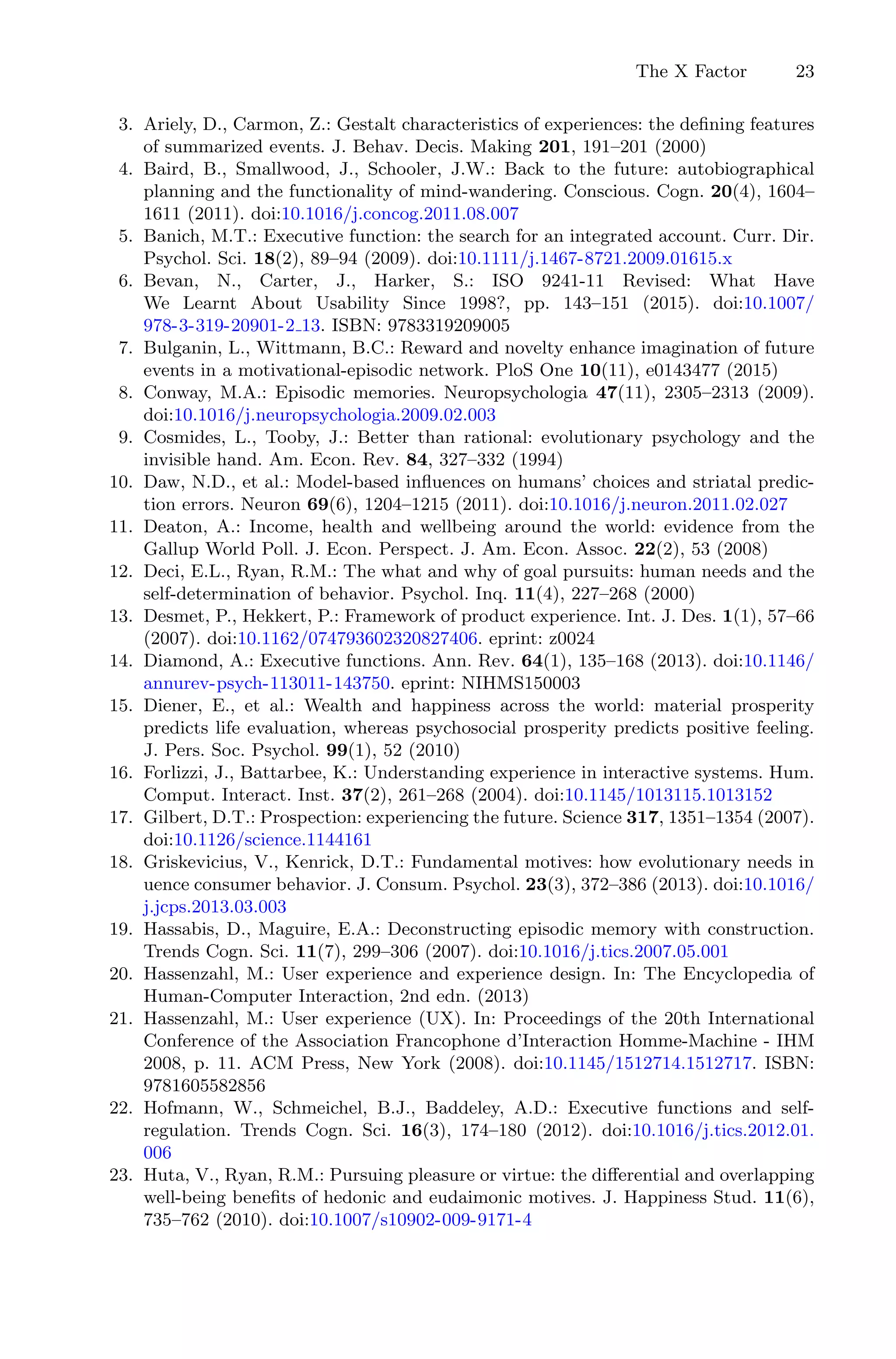 The X Factor 23
3. Ariely, D., Carmon, Z.: Gestalt characteristics of experiences: the deﬁning features
of summarized events. J. Behav. Decis. Making 201, 191–201 (2000)
4. Baird, B., Smallwood, J., Schooler, J.W.: Back to the future: autobiographical
planning and the functionality of mind-wandering. Conscious. Cogn. 20(4), 1604–
1611 (2011). doi:10.1016/j.concog.2011.08.007
5. Banich, M.T.: Executive function: the search for an integrated account. Curr. Dir.
Psychol. Sci. 18(2), 89–94 (2009). doi:10.1111/j.1467-8721.2009.01615.x
6. Bevan, N., Carter, J., Harker, S.: ISO 9241-11 Revised: What Have
We Learnt About Usability Since 1998?, pp. 143–151 (2015). doi:10.1007/
978-3-319-20901-2 13. ISBN: 9783319209005
7. Bulganin, L., Wittmann, B.C.: Reward and novelty enhance imagination of future
events in a motivational-episodic network. PloS One 10(11), e0143477 (2015)
8. Conway, M.A.: Episodic memories. Neuropsychologia 47(11), 2305–2313 (2009).
doi:10.1016/j.neuropsychologia.2009.02.003
9. Cosmides, L., Tooby, J.: Better than rational: evolutionary psychology and the
invisible hand. Am. Econ. Rev. 84, 327–332 (1994)
10. Daw, N.D., et al.: Model-based inﬂuences on humans’ choices and striatal predic-
tion errors. Neuron 69(6), 1204–1215 (2011). doi:10.1016/j.neuron.2011.02.027
11. Deaton, A.: Income, health and wellbeing around the world: evidence from the
Gallup World Poll. J. Econ. Perspect. J. Am. Econ. Assoc. 22(2), 53 (2008)
12. Deci, E.L., Ryan, R.M.: The what and why of goal pursuits: human needs and the
self-determination of behavior. Psychol. Inq. 11(4), 227–268 (2000)
13. Desmet, P., Hekkert, P.: Framework of product experience. Int. J. Des. 1(1), 57–66
(2007). doi:10.1162/074793602320827406. eprint: z0024
14. Diamond, A.: Executive functions. Ann. Rev. 64(1), 135–168 (2013). doi:10.1146/
annurev-psych-113011-143750. eprint: NIHMS150003
15. Diener, E., et al.: Wealth and happiness across the world: material prosperity
predicts life evaluation, whereas psychosocial prosperity predicts positive feeling.
J. Pers. Soc. Psychol. 99(1), 52 (2010)
16. Forlizzi, J., Battarbee, K.: Understanding experience in interactive systems. Hum.
Comput. Interact. Inst. 37(2), 261–268 (2004). doi:10.1145/1013115.1013152
17. Gilbert, D.T.: Prospection: experiencing the future. Science 317, 1351–1354 (2007).
doi:10.1126/science.1144161
18. Griskevicius, V., Kenrick, D.T.: Fundamental motives: how evolutionary needs in
uence consumer behavior. J. Consum. Psychol. 23(3), 372–386 (2013). doi:10.1016/
j.jcps.2013.03.003
19. Hassabis, D., Maguire, E.A.: Deconstructing episodic memory with construction.
Trends Cogn. Sci. 11(7), 299–306 (2007). doi:10.1016/j.tics.2007.05.001
20. Hassenzahl, M.: User experience and experience design. In: The Encyclopedia of
Human-Computer Interaction, 2nd edn. (2013)
21. Hassenzahl, M.: User experience (UX). In: Proceedings of the 20th International
Conference of the Association Francophone d’Interaction Homme-Machine - IHM
2008, p. 11. ACM Press, New York (2008). doi:10.1145/1512714.1512717. ISBN:
9781605582856
22. Hofmann, W., Schmeichel, B.J., Baddeley, A.D.: Executive functions and self-
regulation. Trends Cogn. Sci. 16(3), 174–180 (2012). doi:10.1016/j.tics.2012.01.
006
23. Huta, V., Ryan, R.M.: Pursuing pleasure or virtue: the diﬀerential and overlapping
well-being beneﬁts of hedonic and eudaimonic motives. J. Happiness Stud. 11(6),
735–762 (2010). doi:10.1007/s10902-009-9171-4
 