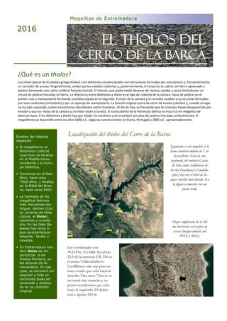 EL THOLOS DEL
CERRO DE LA BARCA
Las coordenadas son
39.21474, -5.15484. En el km
22.5 de la carretera EX-316 en
el tramo Valdecaballeros-
Castilblanco sale una pista en
buen estado que sube hacia la
derecha. Tras unos 7 km se ve
un ramal más estrecho y en
peores condiciones que sube
hacia la izquierda. El tholos
está a apenas 200 m.
Localización del tholos del Cerro de la Barca
Megalitos de Extremadura
2016
Puntos de interés
especial:
 El megalitismo al
fenómeno cultural
cuyo foco se localiza
en el Mediterráneo
occidental y la Euro-
pa Atlántica.
 Comienza en el Neo-
lítico, hace unos
7000 años, y finaliza
en la Edad del Bron-
ce, hace unos 4500.
 La tipología de los
megalitos ibéricos
más frecuentes dis-
tingue: dolmen (con
su variante de falsa
cúpula, el tholos),
menhires y cromle-
chs. En las Islas Ba-
leares hay otros ti-
pos característicos:
talayots, taulas y
navetas.
 En Extremadura hay
otro tholos de im-
portancia: el de
Huerta Montero, en
las afueras de Al-
mendralejo. En ese
caso, se encontró sin
saquear y todo su
contenido pudo ser
excavado y analiza-
do en su contexto
original.
¿Qué es un tholos?
Los tholoi (plural de la palabra griega tholos) y los dólmenes convencionales son estructuras formadas por una cámara y, frecuentemente,
un corredor de acceso. Originalmente, ambas partes estaban cubiertas y, posteriormente, el conjunto se cubría con erra apisonada y
piedras formando una colina ar ﬁcial llamada túmulo. El túmulo, que podía medir decenas de metros, estaba a veces limitado por un
círculo de piedras hincadas en erra. La diferencia entre dólmenes y tholoi es el po de cubierta de la cámara: losas de piedras en el
primer caso y mampostería formando una falsa cúpula en el segundo. El resto de la cámara y el corredor pueden a su vez estar formados
por losas ver cales (ortostatos) o por un aparejo de mampostería. La función original era la de servir de tumba colec va y, cuando el lugar
no ha sido saqueado, suelen encontrarse abundantes restos humanos. Al día de hoy, es frecuente que los túmulos hayan desaparecido por
erosión y que los restos de la cámara y corredor estén a la vista. El suroccidente de la Península Ibérica es muy rico en megalitos de
diversos pos. A los dólmenes y tholoi hay que añadir los menhires y los cromlech (círculos de piedras hincadas ver calmente). El
megali smo se desarrolló entre los años 5000 a.C. (algunas construcciones en Évora, Portugal) y 2000 a.C. aproximadamente.
Izquierda: a este megalito se le
llama también dolmen de Val-
decaballeros. Está en una
península del embalse García
de Sola, antes confluencia de
los ríos Guadiana y Guadalu-
pejo y hoy con el nivel de las
aguas muchos más elevado. En
la figura se muestra con un
punto verde.
Abajo: ampliación de la últi-
ma desviación en la pista de
acceso (imagen tomada del
PNOA 2012).
 
