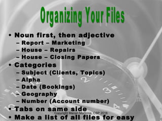 • Noun first, then adjective
– Report – Marketing
– House – Repairs
– House – Closing Papers
• Categories
– Subject (Clients, Topics)
– Alpha
– Date (Bookings)
– Geography
– Number (Account number)
• Tabs on same side
• Make a list of all files for easy
Copyright Marian Madonia, CSP 2016
 