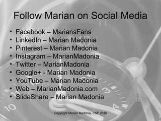 Follow Marian on Social Media
• Facebook – MariansFans
• LinkedIn – Marian Madonia
• Pinterest – Marian Madonia
• Instagram – MarianMadonia
• Twitter – MarianMadonia
• Google+ - Marian Madonia
• YouTube – Marian Madonia
• Web – MarianMadonia.com
• SlideShare – Marian Madonia
Copyright Marian Madonia, CSP 2016
 