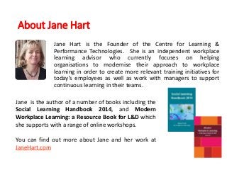 About Jane Hart
Jane Hart is the Founder of the Centre for Learning &
Performance Technologies. She is an independent workplace
learning advisor who currently focuses on helping
organisations to modernise their approach to workplace
learning in order to create more relevant training initiatives for
today’s employees as well as work with managers to support
continuous learning in their teams.
Jane is the author of a number of books including the
Social Learning Handbook 2014, and Modern
Workplace Learning: a Resource Book for L&D which
she supports with a range of online workshops.
You can find out more about Jane and her work at
JaneHart.com
 