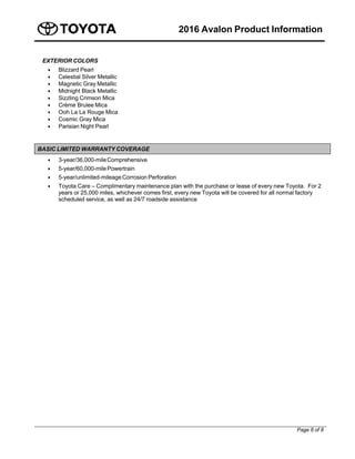 2016 Avalon Product Information
Page 8 of 8
EXTERIOR COLORS
 Blizzard Pearl
 Celestial Silver Metallic
 Magnetic Gray Metallic
 Midnight Black Metallic
 Sizzling Crimson Mica
 Crème Brulee Mica
 Ooh La La Rouge Mica
 Cosmic Gray Mica
 Parisian Night Pearl
BASIC LIMITED WARRANTY COVERAGE
 3-year/36,000-mileComprehensive
 5-year/60,000-milePowertrain
 5-year/unlimited-mileage Corrosion Perforation
 Toyota Care – Complimentary maintenance plan with the purchase or lease of every new Toyota. For 2
years or 25,000 miles, whichever comes first, every new Toyota will be covered for all normal factory
scheduled service, as well as 24/7 roadside assistance
 