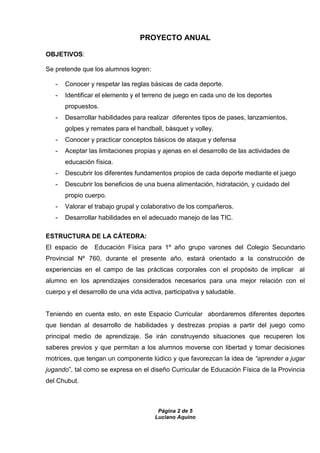 Página 2 de 5
Luciano Aquino
PROYECTO ANUAL
OBJETIVOS:
Se pretende que los alumnos logren:
- Conocer y respetar las reglas básicas de cada deporte.
- Identificar el elemento y el terreno de juego en cada uno de los deportes
propuestos.
- Desarrollar habilidades para realizar diferentes tipos de pases, lanzamientos,
golpes y remates para el handball, básquet y volley.
- Conocer y practicar conceptos básicos de ataque y defensa
- Aceptar las limitaciones propias y ajenas en el desarrollo de las actividades de
educación física.
- Descubrir los diferentes fundamentos propios de cada deporte mediante el juego
- Descubrir los beneficios de una buena alimentación, hidratación, y cuidado del
propio cuerpo.
- Valorar el trabajo grupal y colaborativo de los compañeros.
- Desarrollar habilidades en el adecuado manejo de las TIC.
ESTRUCTURA DE LA CÁTEDRA:
El espacio de Educación Física para 1º año grupo varones del Colegio Secundario
Provincial Nº 760, durante el presente año, estará orientado a la construcción de
experiencias en el campo de las prácticas corporales con el propósito de implicar al
alumno en los aprendizajes considerados necesarios para una mejor relación con el
cuerpo y el desarrollo de una vida activa, participativa y saludable.
Teniendo en cuenta esto, en este Espacio Curricular abordaremos diferentes deportes
que tiendan al desarrollo de habilidades y destrezas propias a partir del juego como
principal medio de aprendizaje. Se irán construyendo situaciones que recuperen los
saberes previos y que permitan a los alumnos moverse con libertad y tomar decisiones
motrices, que tengan un componente lúdico y que favorezcan la idea de “aprender a jugar
jugando”, tal como se expresa en el diseño Curricular de Educación Física de la Provincia
del Chubut.
 
