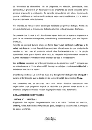 Página 3 de 5
Luciano Aquino
La enseñanza se encuadrará en los propósitos de inclusión, participación, vida
democrática, y grupalidad. En las situaciones de enseñanza, se tendrá en cuenta como
principal argumento la motivación. Se aprende compartiendo con otros, conformando
grupos, posibilitando la máxima participación de todos, comprometiéndose con la tarea e
implicándose social y afectivamente.
Por otro lado, se irán generando estrategias didácticas que permitan trabajar, frente a la
diversidad del grupo, la inclusión de todos los alumnos en las propuestas diseñadas.
Se pretende que durante el año, los alumnos logren alcanzar los objetivos propuestos a
partir de los contenidos conceptuales, actitudinales y procedimentales, para este Espacio
Curricular.
Además se abordará durante el año en forma transversal contenidos referidos a la
salud y el deporte, ya que las prácticas corporales educativas en las que predomina la
relación no solo con el ambiente natural sino fundamentalmente con la propia
corporeidad, hace que el aspecto de la salud, su respeto e importancia sean tenidas en
cuenta y tratadas en forma transversal a lo largo de todo el período lectivo.
Las Unidades escogidas por orden cronológico son las siguientes: en el 1º trimestre que
se extiende desde el 29 de febrero al 27 de mayo se trabajará con el deporte Hándball y
todo lo que este deporte implica.
Durante el período que va del 30 de mayo al 2 de septiembre trabajaremos Basquet, y
durante el 3er trimestre que va desde el 5 de septiembre al 25 de noviembre: Voley.
Los contenidos que se proponen para cada unidad didáctica comprenden una
organización cuya progresión implica un recorrido que permite volver sobre lo ya
enseñado complejizando cada vez con mayor profundidad en su tratamiento.
ORGANIZACIÓN DE CONTENIDOS
UNIDAD N° 1: HANDBALL
Reglamento del deporte. Desplazamientos con y sin balón. Cambios de dirección,
dribbling, fintas, habilidades manipulativas, pase, recepción y lanzamientos. Estrategias
de ataque y defensa.
 
