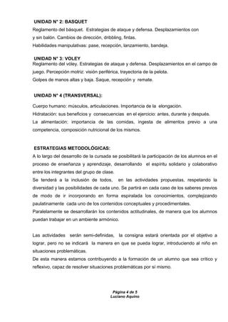 Página 4 de 5
Luciano Aquino
UNIDAD N° 2: BASQUET
Reglamento del básquet. Estrategias de ataque y defensa. Desplazamientos con
y sin balón. Cambios de dirección, dribbling, fintas.
Habilidades manipulativas: pase, recepción, lanzamiento, bandeja.
UNIDAD N° 3: VOLEY
Reglamento del vóley. Estrategias de ataque y defensa. Desplazamientos en el campo de
juego. Percepción motriz: visión periférica, trayectoria de la pelota.
Golpes de manos altas y baja. Saque, recepción y remate.
UNIDAD N° 4 (TRANSVERSAL):
Cuerpo humano: músculos, articulaciones. Importancia de la elongación.
Hidratación: sus beneficios y consecuencias en el ejercicio: antes, durante y después.
La alimentación: importancia de las comidas, ingesta de alimentos previo a una
competencia, composición nutricional de los mismos.
ESTRATEGIAS METODOLÓGICAS:
A lo largo del desarrollo de la cursada se posibilitará la participación de los alumnos en el
proceso de enseñanza y aprendizaje, desarrollando el espíritu solidario y colaborativo
entre los integrantes del grupo de clase.
Se tenderá a la inclusión de todos, en las actividades propuestas, respetando la
diversidad y las posibilidades de cada uno. Se partirá en cada caso de los saberes previos
de modo de ir incorporando en forma espiralada los conocimientos, complejizando
paulatinamente cada uno de los contenidos conceptuales y procedimentales.
Paralelamente se desarrollarán los contenidos actitudinales, de manera que los alumnos
puedan trabajar en un ambiente armónico.
Las actividades serán semi-definidas, la consigna estará orientada por el objetivo a
lograr, pero no se indicará la manera en que se pueda lograr, introduciendo al niño en
situaciones problemáticas.
De esta manera estamos contribuyendo a la formación de un alumno que sea crítico y
reflexivo, capaz de resolver situaciones problemáticas por sí mismo.
 