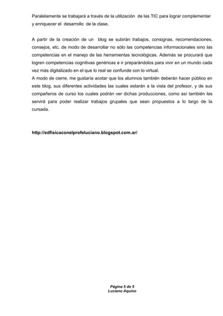 Página 5 de 5
Luciano Aquino
Paralelamente se trabajará a través de la utilización de las TIC para lograr complementar
y enriquecer el desarrollo de la clase.
A partir de la creación de un blog se subirán trabajos, consignas, recomendaciones,
consejos, etc. de modo de desarrollar no sólo las competencias informacionales sino las
competencias en el manejo de las herramientas tecnológicas. Además se procurará que
logren competencias cognitivas genéricas e ir preparándolos para vivir en un mundo cada
vez más digitalizado en el que lo real se confunde con lo virtual.
A modo de cierre, me gustaría acotar que los alumnos también deberán hacer público en
este blog, sus diferentes actividades las cuales estarán a la vista del profesor, y de sus
compañeros de curso los cuales podrán ver dichas producciones, como así también les
servirá para poder realizar trabajos grupales que sean propuestos a lo largo de la
cursada.
http://edfisicaconelprofeluciano.blogspot.com.ar/
 