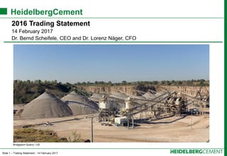 Slide 1 – Trading Statement - 14 February 2017
HeidelbergCement
2016 Trading Statement
14 February 2017
Dr. Bernd Scheifele, CEO and Dr. Lorenz Näger, CFO
Bridgeport Quarry / US
 
