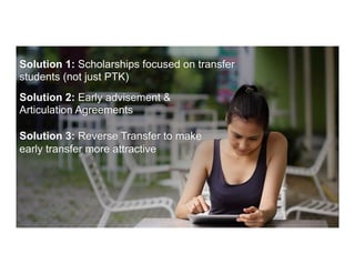 Solution 1: Scholarships focused on transfer
students (not just PTK)
Solution 2: Early advisement &
Articulation Agreements
Solution 3: Reverse Transfer to make
early transfer more attractive
 