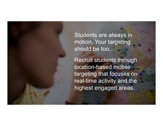 Students are always in
motion. Your targeting
should be too…
Recruit students through
location-based mobile
targeting that focuses on
real-time activity and the
highest engaged areas.
 