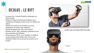 OCULUS : LE RIFT
Le Rift avec les Oculus Rift Controller
• Le casque qui a relancé l’industrie, développé par
Palmer Luckey
• Entreprise d’abord financée par Kickstarter puis
rachetée par Facebook en 2014 pour 2,2 milliards de
dollars
• Plateforme ouverte, pour permettre à tous de
développer du contenu pour l’appareil
• Premier developer’s kit : DK1 sorti en 2013
• Dernière version : DK2, améliorée, notamment le suivi
des mouvements de l’utilisateur
• Sortie prévue en 2016 : pour présenter la meilleure
version possible, selon Oculus, cela vaut le coup
d’attendre même s’ils ne sont pas les premiers sur le
marché
https://www.oculus.com/en-us/rift/
© Oculus
© TREIZE ARTICLES - 2016 12
 
