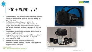 HTC + VALVE : VIVE
www.htcvr.com
http://store.steampowered.com/universe/vr © Road to VR
• Partenariat entre HTC et Valve (Grand spécialiste des jeux
vidéos, ont la plateforme Steam, le plus gros vendeur de
jeux PC en ligne)
• Réel déplacement dans l’espace : système de
reconnaissance qui suit la position et l’orientation du
casque, et des manettes (les Steam Controllers), espace
réel reconnu également, et alerte si le joueur est trop près
des murs
• Considéré par de nombreux journalistes techno comme la
meilleure expérience de RV
• Les graphismes ne sont pas encore tout à fait au point et il
existe encore peu de photos officielles du dispositif
• Sortie prévue fin 2015
• Nécessite de grosses capacités technologiques,
graphistes… mais le dispositif s’adresse à des gamers qui
ont généralement ces requis
© HTC
© TREIZE ARTICLES - 2016 13
 