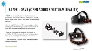 RAZER : OSVR (OPEN SOURCE VIRTUAM REALITY)
• L’OSVR est un consortium entre plusieurs acteurs
(universités, centres de recherche, entreprises : Ubisoft,
Razer, Jaunt, Vuzix…) qui a pour but le développement
de la RV
• Tout sur la plateforme est libre et gratuit, permet aux
développeurs de télécharger tous les documents et de
créer leur casque et développer des applications
• Razer, un des acteurs du projet, a développé un
« Hacker Dev Kit »sort tout de même un casque pour
ceux qui ne veulent pas le fabriquer eux-mêmes
• Cette plateforme s’adresse plutôt aux développeurs
qu’au grand public
© Razer
http://www.osvr.org/
© TREIZE ARTICLES - 2016 15
 
