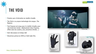 THE VOID
• Premier parc d’attraction en réalité virtuelle
• The Void a sa propre technologie de casque : The
Rapture
• Tout l’espace est conçu pour la réalité virtuelle, pour
une immersion totale : déplacement dans l’espace,
effets dans les couloirs, sons, sensations (fumée…)
• Suivi des joueurs en temps réel
• Ouverture prévue en 2016, à Salt Lake City
© The Void
https://thevoid.com/#home
© TREIZE ARTICLES - 2016 16
 