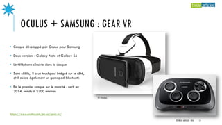 OCULUS + SAMSUNG : GEAR VR
• Casque développé par Oculus pour Samsung
• Deux versions : Galaxy Note et Galaxy S6
• Le téléphone s’insère dans le casque
• Sans câble, il a un touchpad intégré sur le côté,
et il existe également un gamepad bluetooth
• Est le premier casque sur le marché : sorti en
2014, vendu à $200 environ
© Oculus
https://www.oculus.com/en-us/gear-vr/
© TREIZE ARTICLES - 2016 18
 