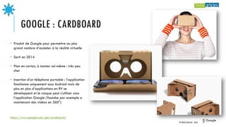 GOOGLE : CARDBOARD
https://www.google.com/get/cardboard/
• Produit de Google pour permettre au plus
grand nombre d’accéder à la réalité virtuelle
• Sorti en 2014
• Plan en carton, à monter soi-même : très peu
cher
• Insertion d’un téléphone portable : l’application
fonctionne uniquement sous Android mais de
plus en plus d’applications en RV se
développent et le casque peut s’utiliser sans
l’application Google (Youtube par exemple a
maintenant des vidéos en 360°)
© Google
© TREIZE ARTICLES - 2016 19
 