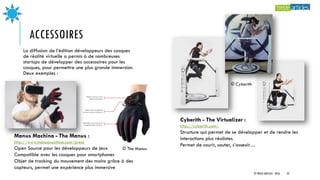 ACCESSOIRES
La diffusion de l’édition développeurs des casques
de réalité virtuelle a permis à de nombreuses
startups de développer des accessoires pour les
casques, pour permettre une plus grande immersion.
Deux exemples :
Cyberith - The Virtualizer :
http://cyberith.com/
Structure qui permet de se développer et de rendre les
interactions plus réalistes.
Permet de courir, sauter, s’asseoir…
Manus Machina - The Manus :
http://www.manusmachina.com/press
Open Source pour les développeurs de jeux
Compatible avec les casques pour smartphones
Objet de tracking du mouvement des mains grâce à des
capteurs, permet une expérience plus immersive
© Cyberith
© The Manus
© TREIZE ARTICLES - 2016 22
 