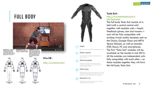 FULL BODY
Prio-VR :
http://www.priovr.com/
Tesla Suit :
http://www.teslastudios.co.uk/t-
suit/#preorder
The full body Tesla Suit consists of a
belt (with a central control unit)
together with modular units – haptic
feedback gloves, vest and trousers –
and will be fully compatible with
existing virtual reality headsets such as
the Oculus, Google Glass and META
Space Glasses, as well as consoles
(PSP, Xbox), PC and smartphones.
The first “Tesla Suit” modules will be
available on the market in mid 2015.
All the modules are independent units
fully compatible with each other – as
these modules together they will form
the full body Tesla Suit.
© TREIZE ARTICLES - 2016 23
 