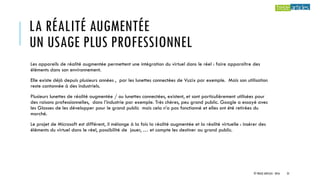 LA RÉALITÉ AUGMENTÉE
UN USAGE PLUS PROFESSIONNEL
Les appareils de réalité augmentée permettent une intégration du virtuel dans le réel : faire apparaître des
éléments dans son environnement.
Elle existe déjà depuis plusieurs années , par les lunettes connectées de Vuzix par exemple. Mais son utilisation
reste cantonnée à des industriels.
Plusieurs lunettes de réalité augmentée / ou lunettes connectées, existent, et sont particulièrement utilisées pour
des raisons professionnelles, dans l’industrie par exemple. Très chères, peu grand public. Google a essayé avec
les Glasses de les développer pour le grand public mais cela n’a pas fonctionné et elles ont été retirées du
marché.
Le projet de Microsoft est différent, il mélange à la fois la réalité augmentée et la réalité virtuelle : insérer des
éléments du virtuel dans le réel, possibilité de jouer, … et compte les destiner au grand public.
© TREIZE ARTICLES - 2016 25
 