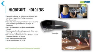 MICROSOFT : HOLOLENS
https://www.microsoft.com/microsoft-hololens/en-us/experience
© Microsoft
• Le casque mélange les éléments du réel avec ceux
du virtuel ; apparition d’hologrammes dans
l’environnement
• Peut être un accompagnement dans la vie courante,
jeux possibles également avec (exemple de
Minecraft)
• Est à mi-chemin entre la réalité augmentée et
virtuelle
• Fonctionne sur le même principe que la Kinect pour
reconnaître les gestes et la voix
• Ne nécessite aucun branchement : Windows 10 est
installé à l’intérieur du casque
• Pour une utilisation grand public
• Sortie probablement en 2016
© TREIZE ARTICLES - 2016 27
 