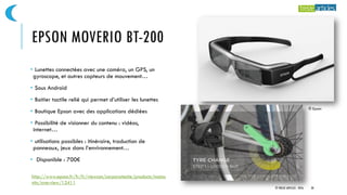 EPSON MOVERIO BT-200
• Lunettes connectées avec une caméra, un GPS, un
gyroscope, et autres capteurs de mouvement…
• Sous Android
• Boitier tactile relié qui permet d’utiliser les lunettes
• Boutique Epson avec des applications dédiées
• Possibilité de visionner du contenu : vidéos,
internet…
• utilisations possibles : itinéraire, traduction de
panneaux, jeux dans l’environnement…
• Disponible : 700€
© Epson
© TREIZE ARTICLES - 2016 28
http://www.epson.fr/fr/fr/viewcon/corporatesite/products/mainu
nits/overview/12411
 