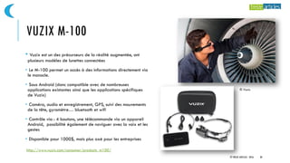 VUZIX M-100
• Vuzix est un des précurseurs de la réalité augmentée, ont
plusieurs modèles de lunettes connectées
• Le M-100 permet un accès à des informations directement via
le monocle.
• Sous Android (donc compatible avec de nombreuses
applications existantes ainsi que les applications spécifiques
de Vuzix)
• Caméra, audio et enregistrement, GPS, suivi des mouvements
de la tête, gyromètre… bluetooth et wifi
• Contrôle via : 4 boutons, une télécommande via un appareil
Android, possibilité également de naviguer avec la voix et les
gestes
• Disponible pour 1000$, mais plus axé pour les entreprises
© Vuzix
© TREIZE ARTICLES - 2016 30
http://www.vuzix.com/consumer/products_m100/
 