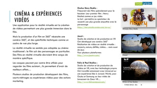CINÉMA & EXPÉRIENCES
VIDÉOS
Une application pour la réalité virtuelle est la création
de vidéos permettant une plus grande immersion dans le
film.
Mais la production d’un film en 360° nécessite une
caméra 360°, et des spécificités techniques comme un
cadre de vue plus large.
La réalité virtuelle ne semble pas adaptée au cinéma
traditionnel : le film suit des personnages en particulier.
Des films en réalité virtuelle devraient être conçus de
manière spécifique.
Les casques peuvent par contre être utilisés pour
regarder les films existant ; ils permettent d’avoir de
meilleurs effets…
Plusieurs studios de production développent des films,
courts-métrages ou expériences vidéos pour des actions
marketing.
Oculus Story Studio :
Préparent des films spécialement pour le
headset. Leur premier film : Henry
Réalisé comme un jeu vidéo
Le but : permettre au spectateur de
ressentir une plus grande empathie avec le
personnage
https://storystudio.oculus.com/en-us/
Jaunt :
Studio de création et de production en VR
Ont développé une caméra 360°
Réalisation de vidéos en réalité virtuelle :
concerts, nature, défilés, vidéos… mais aussi
de jeux
Pour plusieurs plateformes
http://www.jauntvr.com/
Felix & Paul Studios :
Studio de création et de production de
vidéos en VR, avec leur technologie propre.
Ont travaillé notamment avec Universal sur
une expérience liée à Jurassic World, pour
Oculus et Samsung sur leur vidéo de
lancement du Gear VR…
http://www.felixandpaul.com/
©Oculus Story Studio
©Jaunt
©Felix & Paul Studios
© TREIZE ARTICLES - 2016 33
 