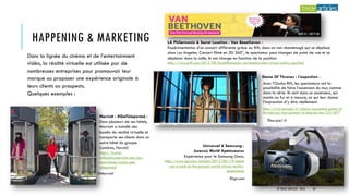 HAPPENING & MARKETING
Game Of Thrones : l’expostion :
Avec l’Oculus Rift, les spectateurs ont la
possibilité de faire l’ascension du mur, comme
dans la série. Ils sont dans un ascenseur, qui
monte au fur et à mesure, ce qui leur donne
l’impression d’y être réellement.
http://www.europe1.fr/culture/exposition-game-of-
thrones-qui-veut-grimper-le-long-du-mur-2511877
Dans la lignée du cinéma et de l’entertainment
vidéo, la réalité virtuelle est utilisée par de
nombreuses entreprises pour promouvoir leur
marque ou proposer une expérience originale à
leurs clients ou prospects.
Quelques exemples :
LA Philarmonic & Secret Location : Van Beeethoven :
Expérimentation d’un concert différente grâce au Rift, dans un van réaménagé qui se déplace
dans Los Angeles. Concert filmé en 3D 360°, le spectateur peut changer de point de vue et se
déplacer dans la salle, le son change en fonction de la position.
http://www.psfk.com/2015/08/la-philharmonic-van-beethovento-virtual-reality-app.html
Marriott : #GetTeleported :
Dans plusieurs de ses hôtels,
Marriott a installé des
booths de réalité virtuelle et
transporte ses clients dans un
autre hôtel du groupe
(Londres, Hawaï)
https://travel-
brilliantly.marriott.com/our-
innovations/oculus-get-
teleported
Universal & Samsung :
Jurassic World Apatosaurus
Expérience pour le Samsung Gear,
http://www.ign.com/articles/2015/06/19/check
-out-a-look-at-the-jurassic-world-virtual-reality-
experience
©ign.com
©europe1.fr
©Marriott
© TREIZE ARTICLES - 2016 34
 