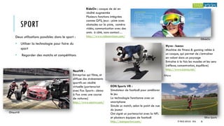 SPORT
Deux utilisations possibles dans le sport :
• Utiliser la technologie pour faire du
sport
• Regarder des matchs et compétitions
EON Sports VR :
Simulateur de football pour améliorer
le jeu
La technologie fonctionne avec un
smartphone
Simule un match, selon le point de vue
du joueur
Ont signé un partenariat avec la NFL
et plusieurs équipes de football
http://eonsportsvr.com/
NextVR :
Entreprise qui filme, et
diffuse des événements
sportifs en réalité
virtuelle (partenariat
avec Fox Sports : démo
à Fox avec une course
de voitures)
http://www.nextvr.com/
RideOn : casque de ski en
réalité augmentée
Plusieurs fonctions intégrées
comme GPS, jeux : piste avec
obstacles sur la piste, caméra
vidéo, communication avec des
amis à côté, sans contact…
http://www.rideonvision.com/
Hyve : Icaros
Machine de fitness & gaming reliée à
un casque, qui permet de s’entraîner
en volant dans un paysage
Entraîne à la fois les muscles et les sens
(réflexe, concentration, équilibre)
http://www.icaros.net/
©Eon Sports
©RideOn
©Hyve
©NextVR
© TREIZE ARTICLES - 2016 36
 