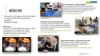 MÉDECINE
Que ce soit en chirurgie ou dans des thérapies,
la réalité virtuelle offre de nombreuses
possibilités.
Quelques exemples :
©Medical Realities
The Virtual Surgeon – Medical Realities :
Vidéo d’une opération tournée en 360°. Pour l’instant,
seulement de l’observation mais la prochaine étape serait
que le chirurgien puisse s’entraîner réellement avec le
patient virtuel, qu’il effectue les gestes
http://www.medicalrealities.com/
SnowWorld : Université de Washington :
Jeu vidéo en RV pour les brûlés graves. Le jeu leur
sert à oublier la douleur pendant leurs traitements,
très douloureux. Le jeu consiste à jeter des boules de
neige sur des pingouins.
http://www.cybertherapyandrehabilitation.com/2014/06/virt
ual-reality-analgesia-snowworld/
©cybertherapyandrehabilitation.com
Virtual reality therapy – Université de Louisville :
Thérapie pour traiter les phobies. Les patients
expérimentent virtuellement leur phobie dans un
environnement sûr et contrôlé.
http://www.uoflphysicians.com/virtual-reality-therapy
©U Of L - Physicians
Vivid Vision :
Utilisation de la réalité virtuelle pour guérir les patients
du strabisme et de l’amblyopie. Jeux réalisés
spécialement pour ces maladies. Pour l’instant,
disponible uniquement dans les hôpitaux.
http://www.seevividly.com/
https://youtu.be/Ek1ZbGeYLbI © TREIZE ARTICLES - 2016 37
 
