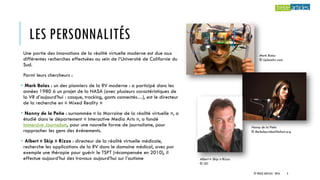 LES PERSONNALITÉS
Une partie des innovations de la réalité virtuelle moderne est due aux
différentes recherches effectuées au sein de l’Université de Californie du
Sud.
Parmi leurs chercheurs :
• Mark Bolas : un des pionniers de la RV moderne : a participé dans les
années 1980 à un projet de la NASA (avec plusieurs caractéristiques de
la VR d’aujourd’hui : casque, tracking, gants connectés…), est le directeur
de la recherche en « Mixed Reality »
• Nonny de la Peña : surnommée « la Marraine de la réalité virtuelle », a
étudié dans le département « Interactive Media Arts », a fondé
Immersive Journalism, pour une nouvelle forme de journalisme, pour
rapprocher les gens des événements.
• Albert « Skip » Rizzo : directeur de la réalité virtuelle médicale,
recherche les applications de la RV dans le domaine médical, avec par
exemple une thérapie pour guérir le TSPT (récompensée en 2010), il
effectue aujourd’hui des travaux aujourd’hui sur l’autisme
Mark Bolas
© Uploadvr.com
Nonny de la Peña
© Berkeleyvideofilmfest.org
Albert « Skip » Rizzo
© ISC
© TREIZE ARTICLES - 2016 4
 