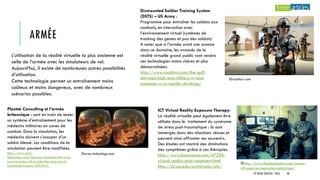 ARMÉE
Dismounted Soldier Training System
(DSTS) – US Army :
Programme pour entraîner les soldats aux
combats, en interaction avec
l’environnement virtuel (systèmes de
tracking des gestes et pas des soldats)
A noter que si l’armée avait une avance
dans ce domaine, les avancés de la
réalité virtuelle grand public vont rendre
ces technologies moins chères et plus
démocratisées.
http://www.roadtovr.com/the-gulf-
between-high-end-military-vr-and-
consumer-vr-is-rapidly-shrinking/
ICT Virtual Reality Exposure Therapy:
La réalité virtuelle peut également être
utilisée dans le traitement du syndrome
de stress post-traumatique : ils sont
immergés dans des situations vécues et
peuvent ainsi affronter ses souvenirs.
Des études ont montré des diminutions
des symptômes grâce à ces thérapies.
http://www.livescience.com/47258-
virtual-reality-ptsd-treatment.html
http://ict.usc.edu/prototypes/pts/
L’utilisation de la réalité virtuelle la plus ancienne est
celle de l’armée avec les simulateurs de vol.
Aujourd’hui, il existe de nombreuses autres possibilités
d’utilisation.
Cette technologie permet un entraînement moins
coûteux et moins dangereux, avec de nombreux
scénarios possibles.
Plextek Consulting et l’armée
britannique : sont en train de tester
un système d’entraînement pour les
médecins militaires en zones de
combat. Dans la simulation, les
médecins doivent s’occuper d’un
soldat blessé. Les conditions de la
simulation peuvent être modifiées.
http://www.army-
technology.com/features/featurebritish-army-
turns-to-oculus-rift-to-take-the-sting-out-of-
battlefield-trauma-4293052/
©army-technology.com
©roadtovr.com
©http://www.theplaidzebra.com/oculus-
rift-used-to-treat-ptsd-addictions/
© TREIZE ARTICLES - 2016 40
 
