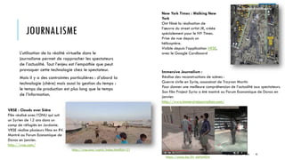 JOURNALISME
L’utilisation de la réalité virtuelle dans le
journalisme permet de rapprocher les spectateurs
de l’actualité. Tout l’enjeu est l’empathie que peut
provoquer cette technologie chez le spectateur.
Mais il y a des contraintes particulières : d’abord la
technologie (chère) mais aussi la gestion du temps :
le temps de production est plus long que le temps
de l’information.
VRSE : Clouds over Sidra
Film réalisé avec l’ONU qui suit
un Syrien de 12 ans dans un
camp de réfugiés en Jordanie.
VRSE réalise plusieurs films en RV.
Montré au Forum Economique de
Davos en janvier.
http://vrse.com/
New York Times : Walking New
York
Ont filmé la réalisation de
l’œuvre du street artist JR, créée
spécialement pour le NY Times.
Prise de vue depuis un
hélicoptère.
Visible depuis l’application VRSE,
avec le Google Cardboard
http://vrse.com/watch/index.html?id=21
Immersive Journalism :
Réalise des reconstructions de scènes :
Guerre civile en Syrie, assassinat de Trayvon Martin
Pour donner une meilleure compréhension de l’actualité aux spectateurs.
Son film Project Syria a été montré au Forum Economique de Davos en
janvier.
http://www.immersivejournalism.com/
https://youtu.be/jN_nbHnHDi4
© TREIZE ARTICLES - 2016 41
 