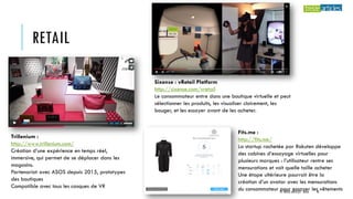 RETAIL
Sixense : vRetail Platform
http://sixense.com/vretail
Le consommateur entre dans une boutique virtuelle et peut
sélectionner les produits, les visualiser clairement, les
bouger, et les essayer avant de les acheter.
Trillenium :
http://www.trillenium.com/
Création d’une expérience en temps réel,
immersive, qui permet de se déplacer dans les
magasins.
Partenariat avec ASOS depuis 2015, prototypes
des boutiques
Compatible avec tous les casques de VR
Fits.me :
http://fits.me/
La startup rachetée par Rakuten développe
des cabines d’essayage virtuelles pour
plusieurs marques : l’utilisateur rentre ses
mensurations et voit quelle taille acheter
Une étape ultérieure pourrait être la
création d’un avatar avec les mensurations
du consommateur pour essayer les vêtements© TREIZE ARTICLES - 2016 42
 