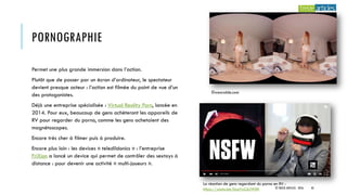 PORNOGRAPHIE
Permet une plus grande immersion dans l’action.
Plutôt que de passer par un écran d’ordinateur, le spectateur
devient presque acteur : l’action est filmée du point de vue d’un
des protagonistes.
Déjà une entreprise spécialisée : Virtual Reality Porn, lancée en
2014. Pour eux, beaucoup de gens achèteront les appareils de
RV pour regarder du porno, comme les gens achetaient des
magnétoscopes.
Encore très cher à filmer puis à produire.
Encore plus loin : les devices « teledildonics » : l’entreprise
FriXion a lancé un device qui permet de contrôler des sextoys à
distance : pour devenir une activité « multi-joueurs ».
©wearable.com
La réaction de gens regardant du porno en RV :
https://youtu.be/hLqVxC6JWIM © TREIZE ARTICLES - 2016 43
 