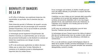 BIENFAITS ET DANGERS
DE LA RV
Si ses avantages sont évidents, la réalité virtuelle pourrait
avoir des effets néfastes, en particulier la coupure des liens
entre les individus.
L’addiction aux jeux vidéos est par exemple déjà aujourd’hui
un problème, on se souvient des quelques exemples très
extrêmes de personnes décédées suite à une trop longue
période de jeu. Une expérience encore plus immersive, où
l’utilisateur est à l’intérieur d’un monde, pourrait lui faire
oublier le monde réel.
La RV, avec ses nombreuses applications pourrait donc
favoriser l’isolation de certains utilisateurs.
La technologie est pour l’instant encore très chère, et même si
elle devrait se démocratiser dans les années à venir, elle est
hors d’accès pour une partie des utilisateurs, individuels ou
commerciaux.
S’il y a eu de nombreux progrès technologiques depuis le
début de la réalité virtuelle, certaines technologies ne sont pas
encore tout à fait au point, et peuvent entraîner des sensations
désagréables, comme la nausée.
La RV offre à l’utilisateur une expérience immersive, très
appréciable, en particulier dans le domaine des jeux
vidéos.
Cette immersion permet à l’utilisateur de ressentir une plus
grande empathie avec les personnages qu’ils rencontrent
pendant l’expérience, c’est ce qui est étudié en particulier
dans le journalisme et le cinéma.
La technologie permet également d’expérimenter des
situations inconnues, ou expérimentales, que ce soit pour
des personnes handicapées ou des étudiants en sciences qui
testent leurs expériences sans danger et autres
modélisations…
La RV a de nombreuses applications en dehors des jeux
vidéos, que ce soient dans l’armée, l’éducation, le
commerce ou la médecine promet un développement
important dans les années futures.
© TREIZE ARTICLES - 2016 44
 