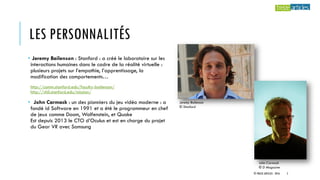 LES PERSONNALITÉS
• Jeremy Bailenson : Stanford : a créé le laboratoire sur les
interactions humaines dans le cadre de la réalité virtuelle :
plusieurs projets sur l’empathie, l’apprentissage, la
modification des comportements…
http://comm.stanford.edu/faculty-bailenson/
http://vhil.stanford.edu/mission/
• John Carmack : un des pionniers du jeu vidéo moderne : a
fondé id Software en 1991 et a été le programmeur en chef
de jeux comme Doom, Wolfenstein, et Quake
Est depuis 2013 le CTO d’Oculus et est en charge du projet
du Gear VR avec Samsung
Jeremy Bailenson
© Stanford
John Carmack
© D Magazine
© TREIZE ARTICLES - 2016 5
 