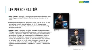 LES PERSONNALITÉS
• Alex Kipman : Microsoft : en charge du projet secret Baraboo pour
le développement de l’HoloLens. Était en charge du projet de la
Kinect.
Nommé parmi les « nerds of the year » par le Time en 2010, un des
gens les plus créatifs dans le business en 2011, deux prix de
Microsoft 2012 : outstanding technical achievement et outstanding
technical leadership
• Palmer Luckey : fondateur d’Oculus, initiateur du renouveau de la
RV. A partir de technologies de RV existantes (rachetées notamment à
l’armée), a développé le Rift (son 8ème prototype) en améliorant ces
technologies. Grâce à ses stages dans les labos de Mark Bolas et
Nonny de la Peña, Luckey a pu améliorer son prototype, tout en
postant ses avancées sur un forum en ligne. Il convainc trois associés
de se lancer avec lui en 2012, et leur campagne Kickstarter leur
rapporte 10 fois le montant demandé, soit 2,4 millions de dollars.
Facebook rachète finalement Oculus en 2014 pour 2,3 milliards de
dollars.
Alex Kipman
©Facebook
Palmer Luckey
©Twitter
© TREIZE ARTICLES - 2016 6
 