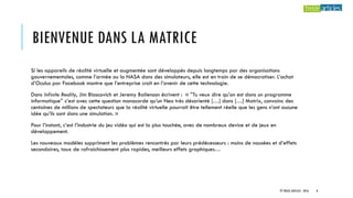BIENVENUE DANS LA MATRICE
Si les appareils de réalité virtuelle et augmentée sont développés depuis longtemps par des organisations
gouvernementales, comme l’armée ou la NASA dans des simulateurs, elle est en train de se démocratiser. L’achat
d’Oculus par Facebook montre que l’entreprise croit en l’avenir de cette technologie.
Dans Infinite Reality, Jim Blascovich et Jeremy Bailenson écrivent : « “Tu veux dire qu’on est dans un programme
informatique” c’est avec cette question monocorde qu’un Neo très désorienté […] dans […] Matrix, convainc des
centaines de millions de spectateurs que la réalité virtuelle pourrait être tellement réelle que les gens n’ont aucune
idée qu’ils sont dans une simulation. »
Pour l’instant, c’est l’industrie du jeu vidéo qui est la plus touchée, avec de nombreux device et de jeux en
développement.
Les nouveaux modèles suppriment les problèmes rencontrés par leurs prédécesseurs : moins de nausées et d’effets
secondaires, taux de rafraichissement plus rapides, meilleurs effets graphiques…
© TREIZE ARTICLES - 2016 8
 