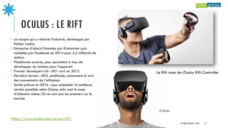 OCULUS : LE RIFT
Le Rift avec les Oculus Rift Controller
• Le casque qui a relancé l’industrie, développé par
Palmer Lucke...